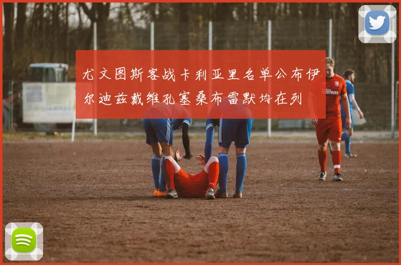 尤文图斯客战卡利亚里名单公布伊尔迪兹戴维孔塞桑布雷默均在列