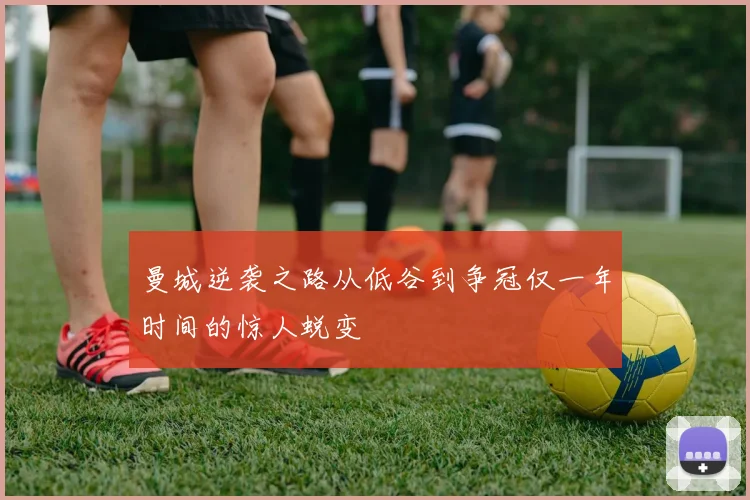 曼城逆袭之路从低谷到争冠仅一年时间的惊人蜕变