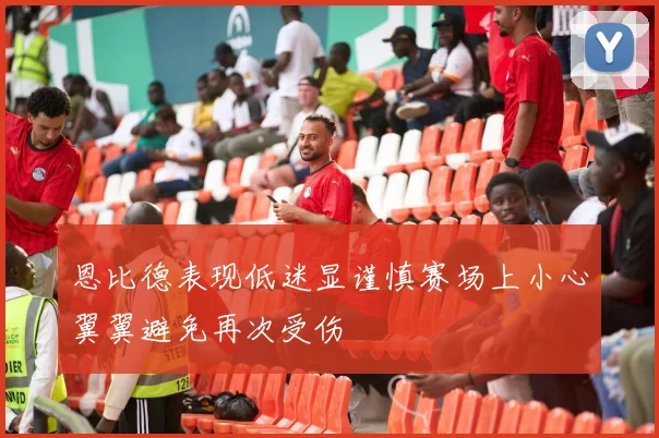 恩比德表现低迷显谨慎赛场上小心翼翼避免再次受伤
