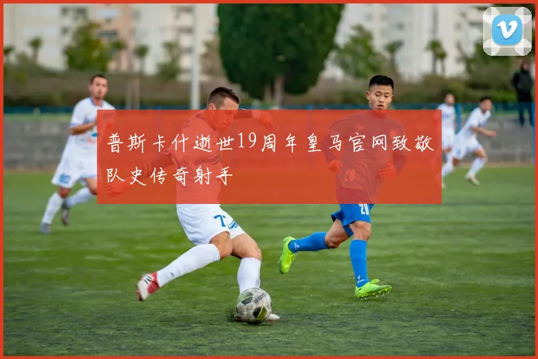 普斯卡什逝世19周年皇马官网致敬队史传奇射手