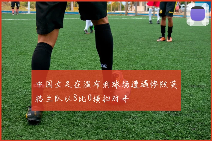 中国女足在温布利球场遭遇惨败英格兰队以8比0横扫对手