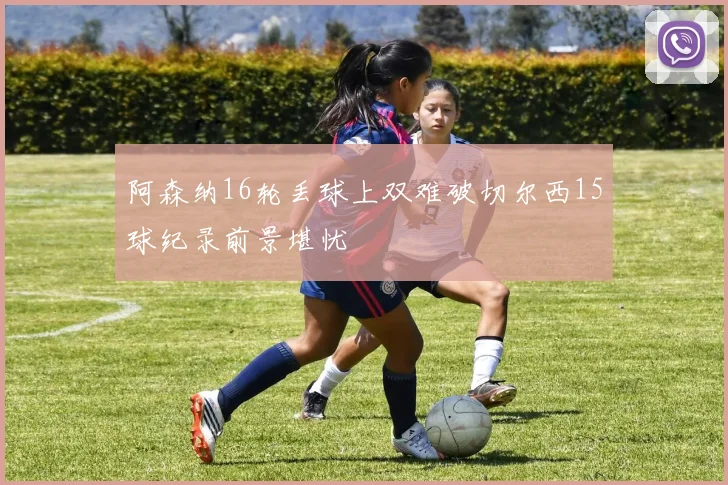 阿森纳16轮丢球上双难破切尔西15球纪录前景堪忧