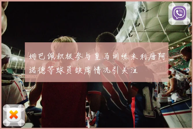 姆巴佩积极参与皇马训练米利唐阿诺德等球员缺席情况引关注