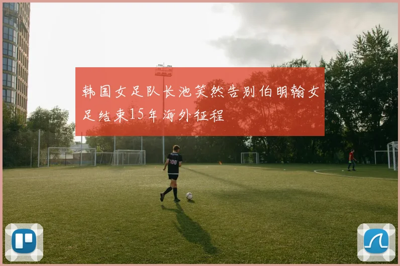 韩国女足队长池笑然告别伯明翰女足结束15年海外征程