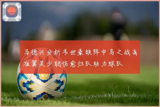 马德兴分析韦世豪缺阵中乌之战高准翼吴少聪伤愈归队助力球队