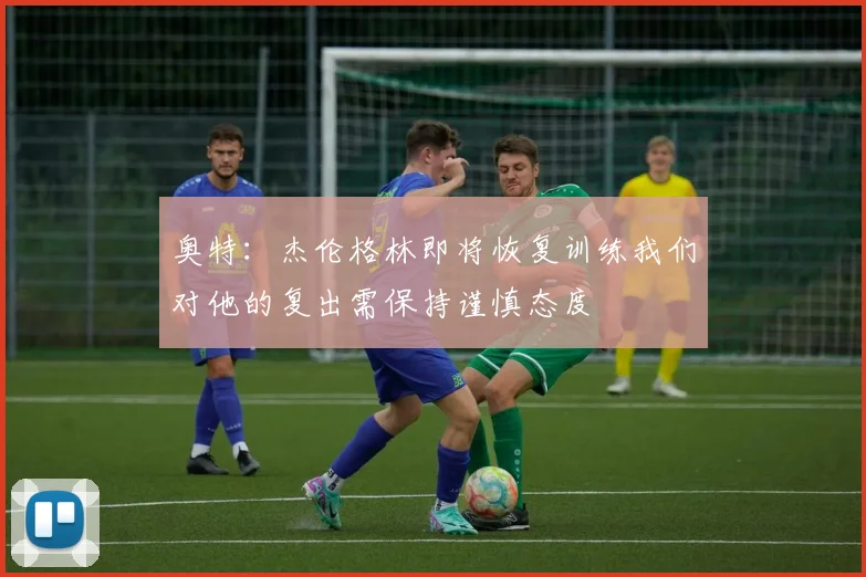 奥特：杰伦格林即将恢复训练我们对他的复出需保持谨慎态度