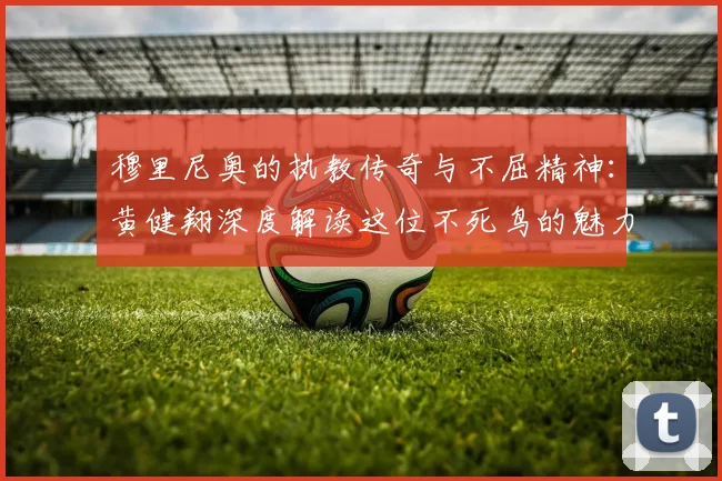 穆里尼奥的执教传奇与不屈精神：黄健翔深度解读这位不死鸟的魅力