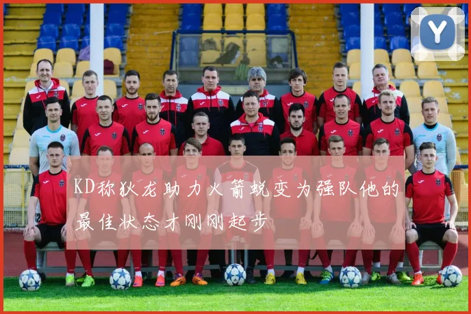 KD称狄龙助力火箭蜕变为强队他的最佳状态才刚刚起步