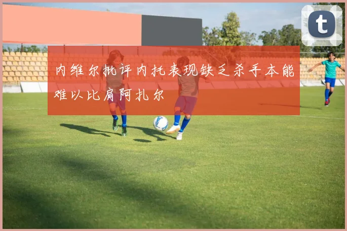 内维尔批评内托表现缺乏杀手本能难以比肩阿扎尔