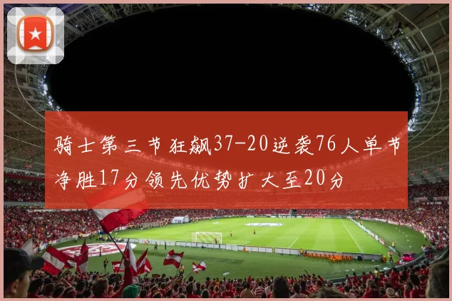 骑士第三节狂飙37-20逆袭76人单节净胜17分领先优势扩大至20分