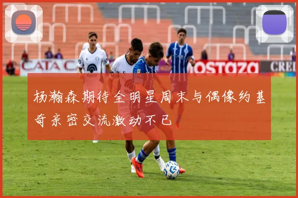 杨瀚森期待全明星周末与偶像约基奇亲密交流激动不已
