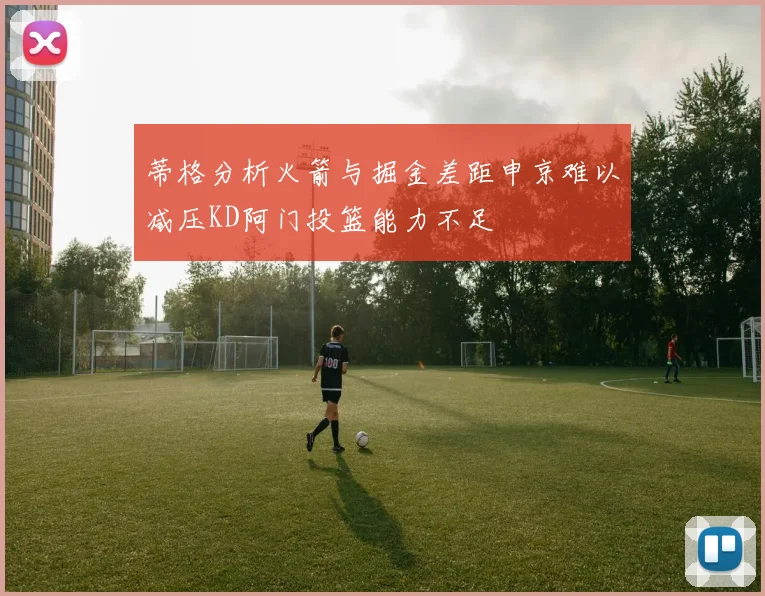 蒂格分析火箭与掘金差距申京难以减压KD阿门投篮能力不足
