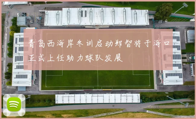 青岛西海岸冬训启动郑智将于海口正式上任助力球队发展