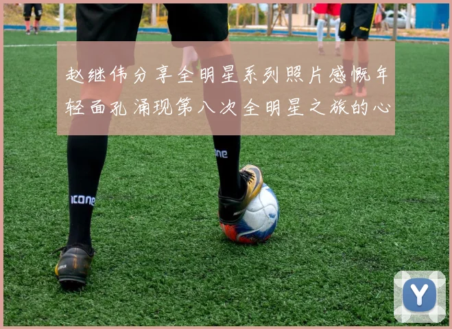 赵继伟分享全明星系列照片感慨年轻面孔涌现第八次全明星之旅的心路历程