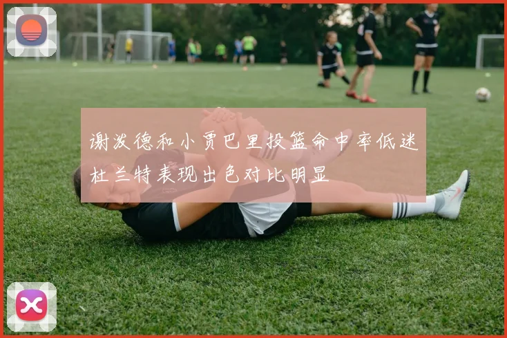 谢泼德和小贾巴里投篮命中率低迷杜兰特表现出色对比明显