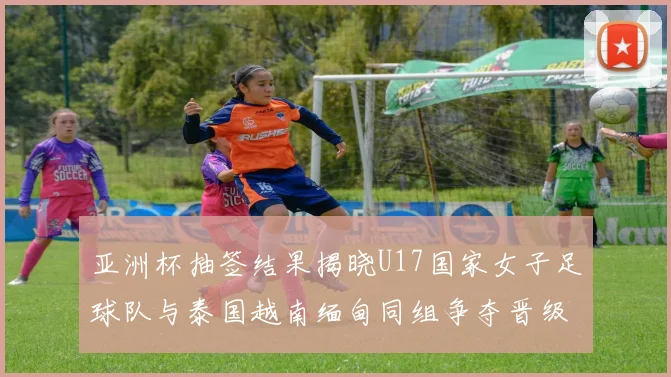 亚洲杯抽签结果揭晓U17国家女子足球队与泰国越南缅甸同组争夺晋级资格