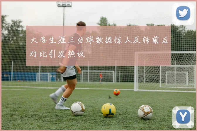 大洛生涯三分球数据惊人反转前后对比引发热议