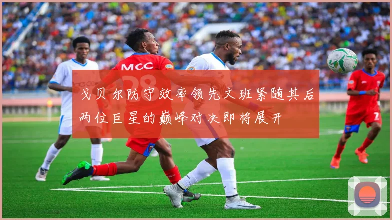 戈贝尔防守效率领先文班紧随其后两位巨星的巅峰对决即将展开