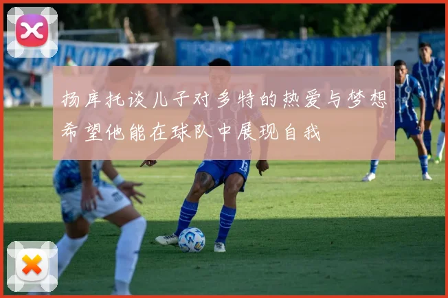 扬库托谈儿子对多特的热爱与梦想希望他能在球队中展现自我