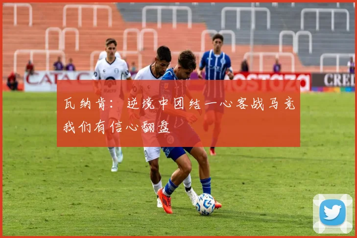 瓦纳肯：逆境中团结一心客战马竞我们有信心翻盘