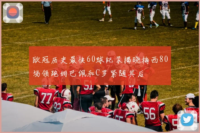 欧冠历史最快60球纪录揭晓梅西80场领跑姆巴佩和C罗紧随其后