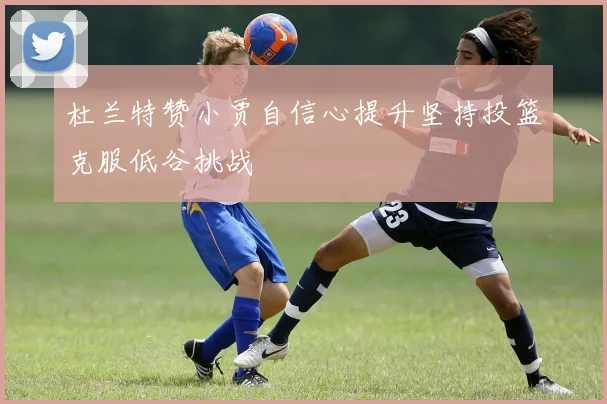杜兰特赞小贾自信心提升坚持投篮克服低谷挑战