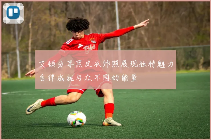 艾顿分享黑皮衣帅照展现独特魅力自律成就与众不同的能量