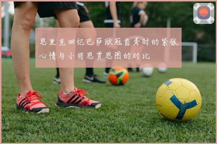 恩里克回忆巴萨欧冠首秀时的紧张心情与小将恩贾恩图的对比