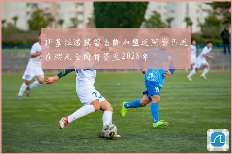 斯基拉透露雷吉隆加盟迈阿密已近在咫尺合同将签至2028年